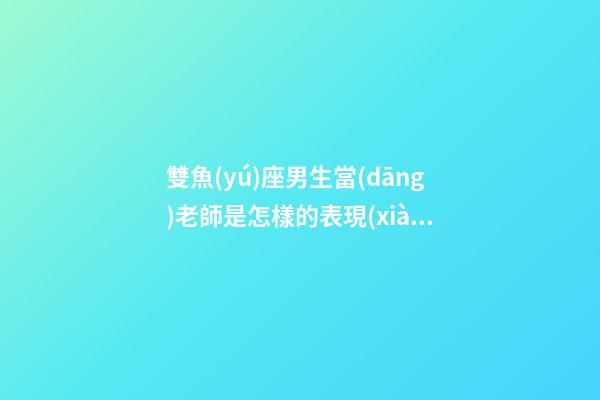 雙魚(yú)座男生當(dāng)老師是怎樣的表現(xiàn)-第1張-星座運(yùn)勢(shì)-玄機(jī)派