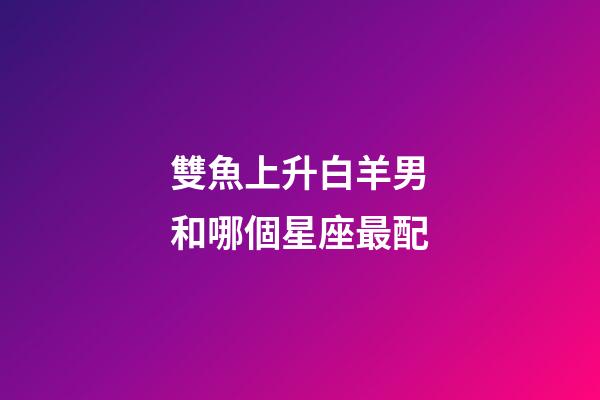 雙魚上升白羊男和哪個星座最配-第1張-星座運勢-玄機派
