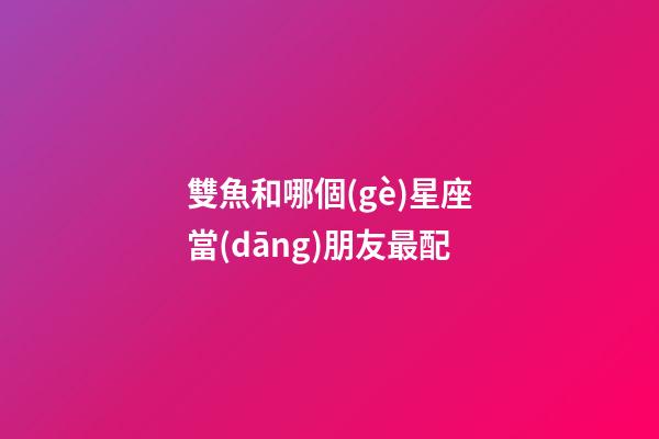 雙魚和哪個(gè)星座當(dāng)朋友最配-第1張-星座運(yùn)勢(shì)-玄機(jī)派