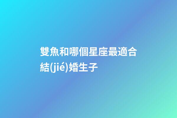 雙魚和哪個星座最適合結(jié)婚生子-第1張-星座運勢-玄機派