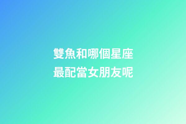雙魚和哪個星座最配當女朋友呢-第1張-星座運勢-玄機派