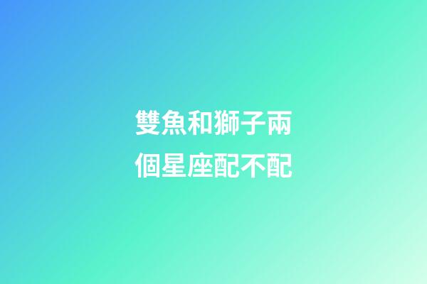 雙魚和獅子兩個星座配不配-第1張-星座運勢-玄機派