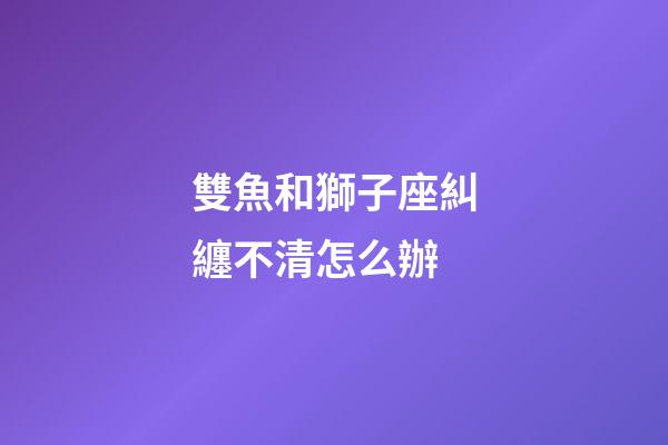雙魚和獅子座糾纏不清怎么辦-第1張-星座運勢-玄機派