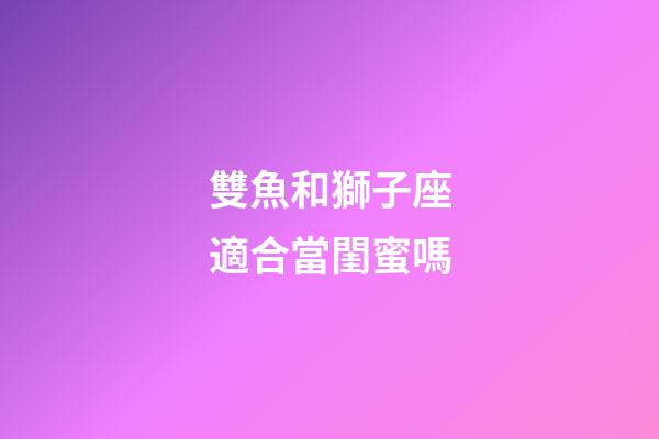 雙魚和獅子座適合當閨蜜嗎-第1張-星座運勢-玄機派