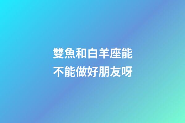 雙魚和白羊座能不能做好朋友呀-第1張-星座運勢-玄機派