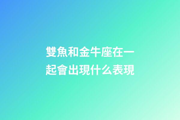 雙魚和金牛座在一起會出現什么表現-第1張-星座運勢-玄機派