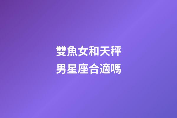 雙魚女和天秤男星座合適嗎-第1張-星座運勢-玄機派