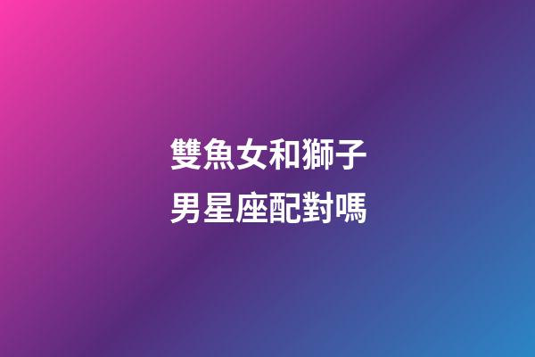 雙魚女和獅子男星座配對嗎-第1張-星座運勢-玄機派