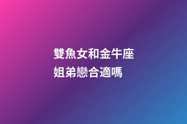 雙魚女和金牛座姐弟戀合適嗎-第1張-星座運勢-玄機派