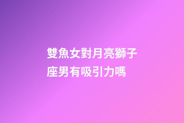 雙魚女對月亮獅子座男有吸引力嗎-第1張-星座運勢-玄機派