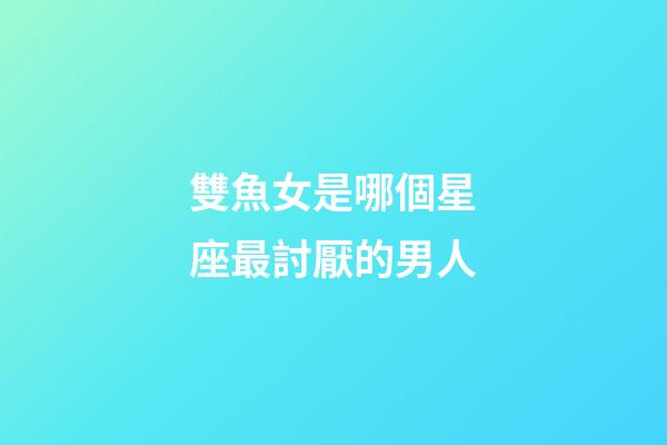 雙魚女是哪個星座最討厭的男人-第1張-星座運勢-玄機派