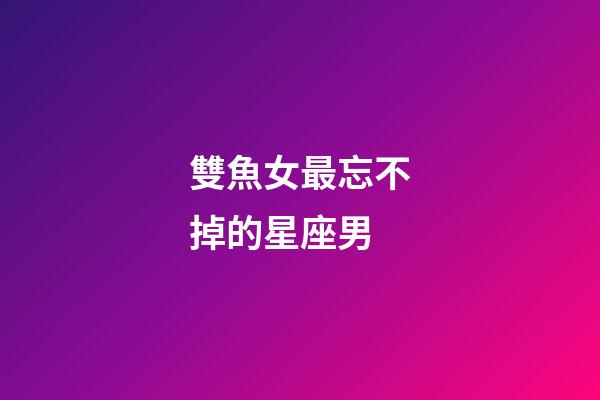 雙魚女最忘不掉的星座男-第1張-星座運勢-玄機派