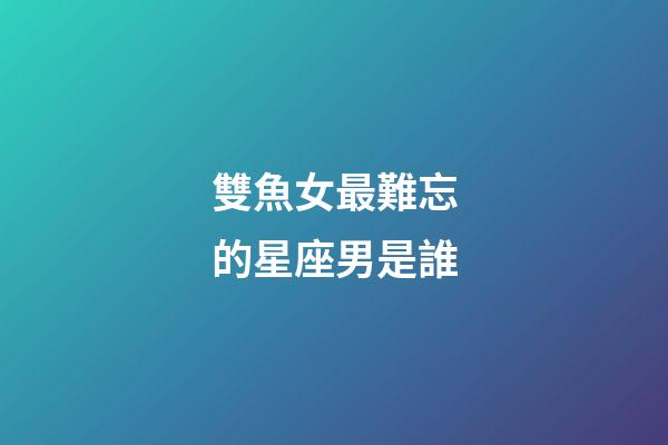 雙魚女最難忘的星座男是誰