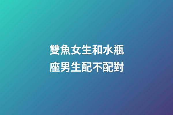 雙魚女生和水瓶座男生配不配對-第1張-星座運勢-玄機派
