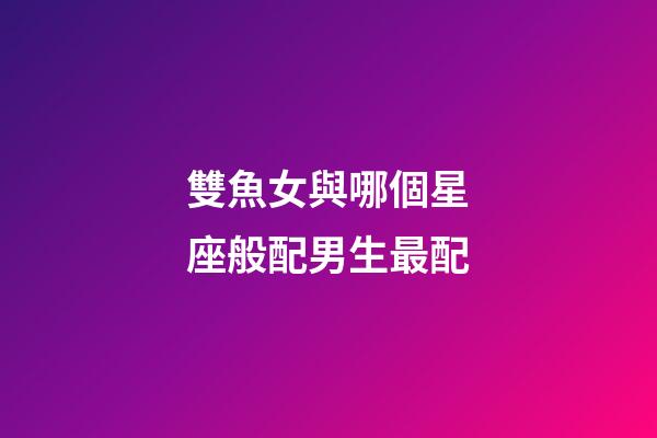 雙魚女與哪個星座般配男生最配-第1張-星座運勢-玄機派