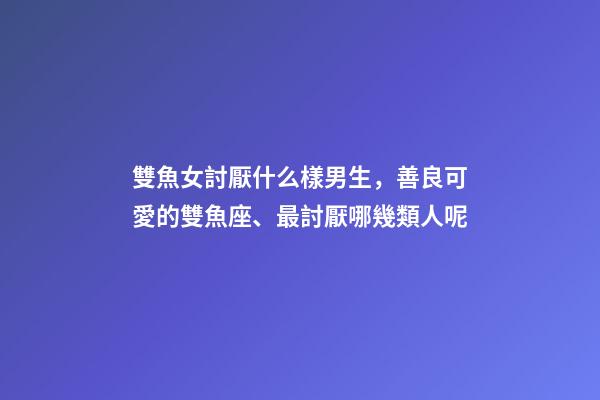 雙魚女討厭什么樣男生，善良可愛的雙魚座、最討厭哪幾類人呢-第1張-觀點(diǎn)-玄機(jī)派