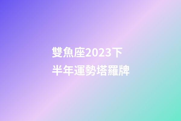 雙魚座2023下半年運勢塔羅牌-第1張-星座運勢-玄機派