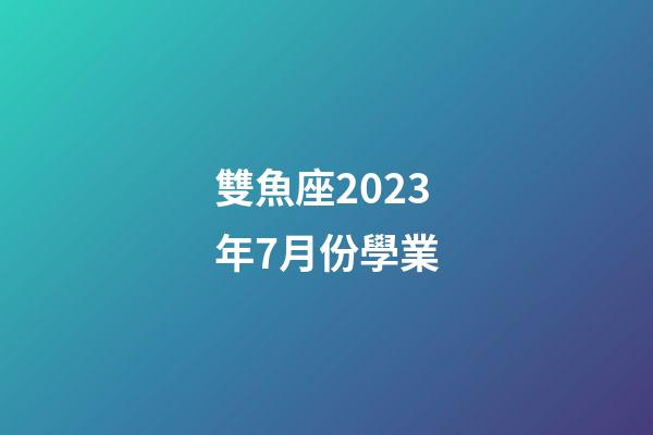 雙魚座2023年7月份學業（唐立淇雙魚座2023）-第1張-星座運勢-玄機派