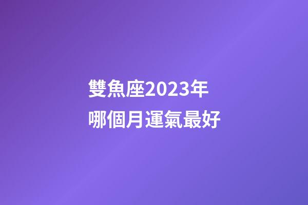雙魚座2023年哪個月運氣最好-第1張-星座運勢-玄機派