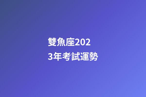 雙魚座2023年考試運勢-第1張-星座運勢-玄機(jī)派