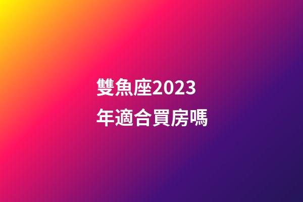 雙魚座2023年適合買房嗎-第1張-星座運勢-玄機派