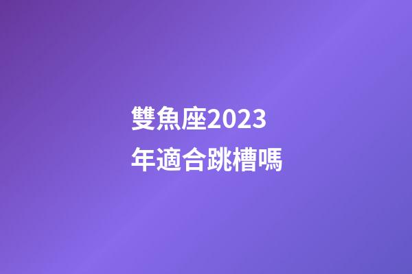 雙魚座2023年適合跳槽嗎-第1張-星座運勢-玄機派