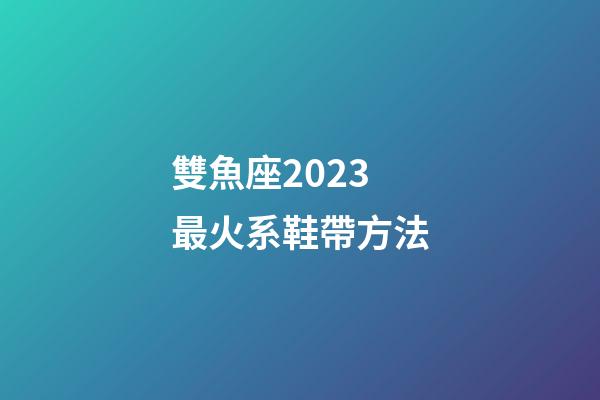 雙魚座2023最火系鞋帶方法-第1張-星座運(yùn)勢-玄機(jī)派