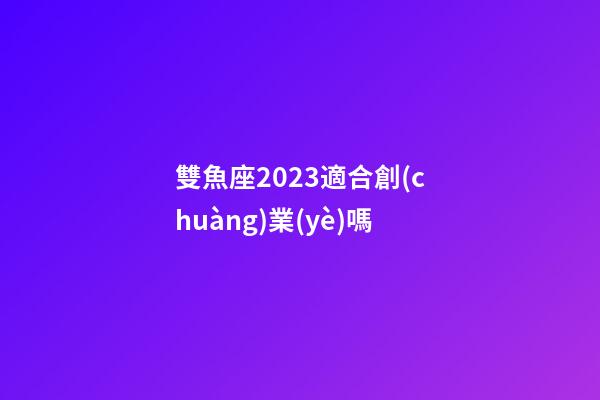 雙魚座2023適合創(chuàng)業(yè)嗎-第1張-星座運(yùn)勢(shì)-玄機(jī)派