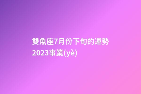 雙魚座7月份下旬的運勢2023事業(yè)-第1張-星座運勢-玄機派