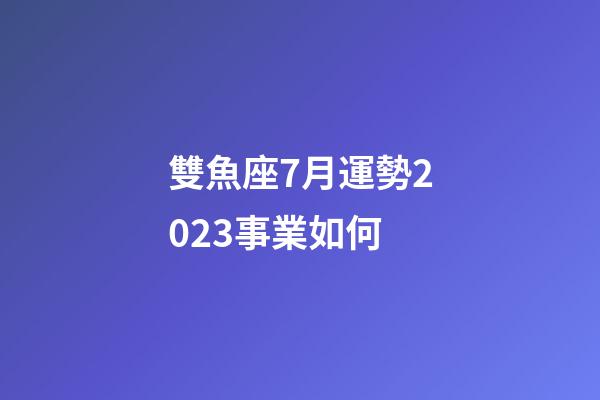 雙魚座7月運勢2023事業如何-第1張-星座運勢-玄機派