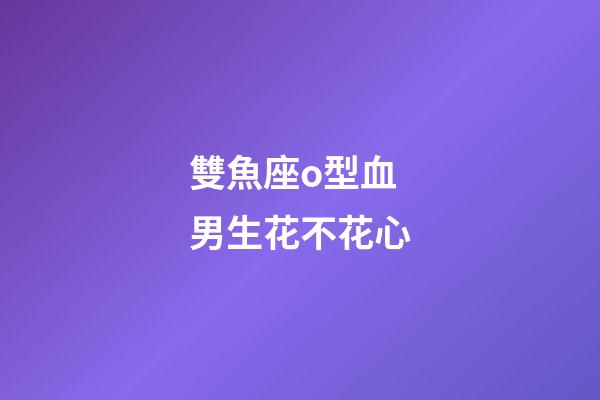 雙魚座o型血男生花不花心-第1張-星座運勢-玄機派