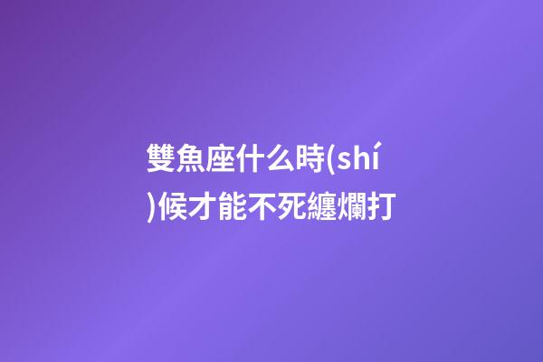 雙魚座什么時(shí)候才能不死纏爛打-第1張-星座運(yùn)勢(shì)-玄機(jī)派