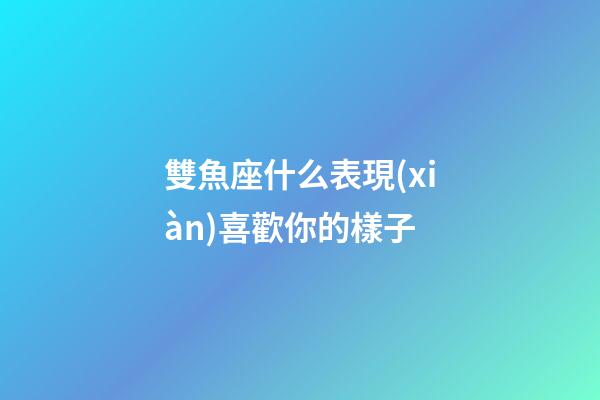 雙魚座什么表現(xiàn)喜歡你的樣子-第1張-星座運勢-玄機派