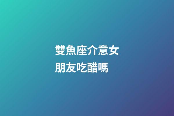 雙魚座介意女朋友吃醋嗎-第1張-星座運勢-玄機派