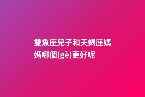 雙魚座兒子和天蝎座媽媽哪個(gè)更好呢-第1張-星座運(yùn)勢-玄機(jī)派