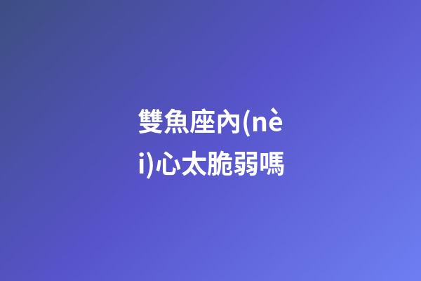 雙魚座內(nèi)心太脆弱嗎-第1張-星座運(yùn)勢-玄機(jī)派