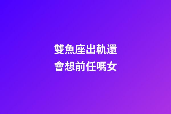 雙魚座出軌還會想前任嗎女-第1張-星座運勢-玄機派