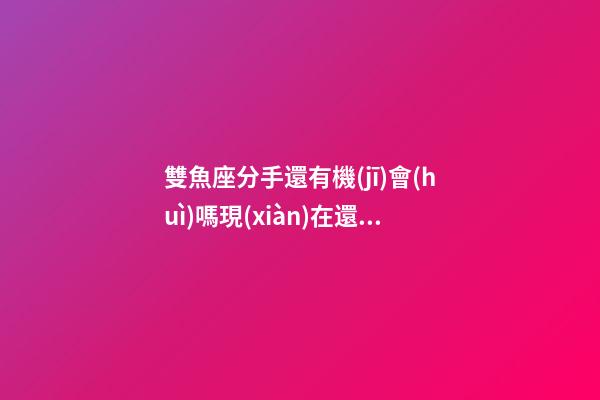 雙魚座分手還有機(jī)會(huì)嗎現(xiàn)在還聯(lián)系嗎-第1張-星座運(yùn)勢(shì)-玄機(jī)派