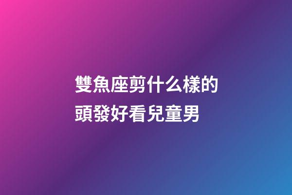 雙魚座剪什么樣的頭發好看兒童男-第1張-星座運勢-玄機派