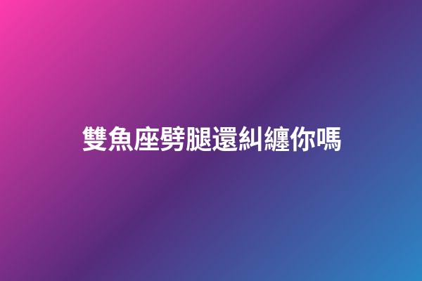 雙魚座劈腿還糾纏你嗎-第1張-星座運勢-玄機派