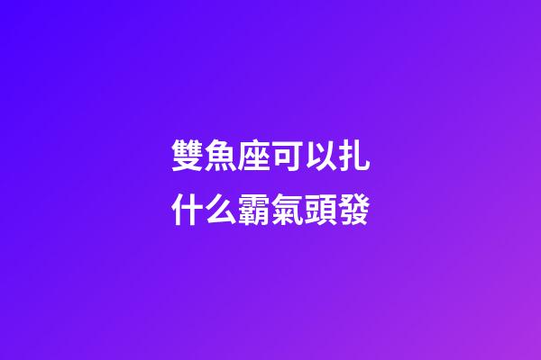 雙魚座可以扎什么霸氣頭發