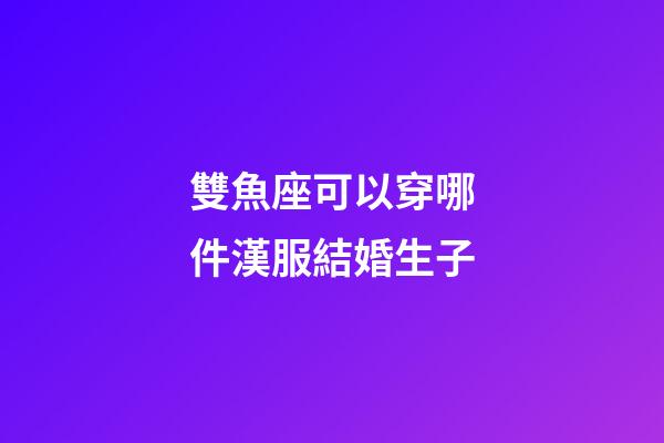 雙魚座可以穿哪件漢服結婚生子-第1張-星座運勢-玄機派