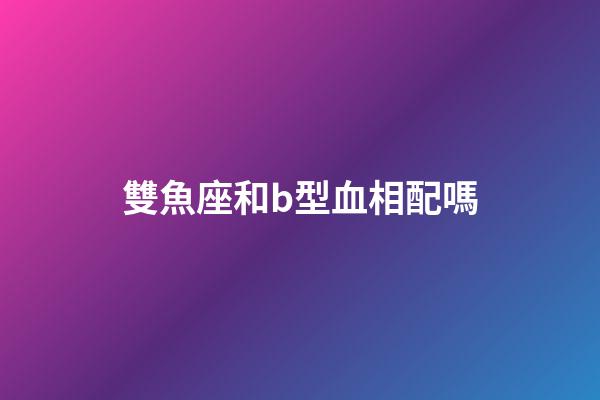 雙魚座和b型血相配嗎-第1張-星座運勢-玄機派