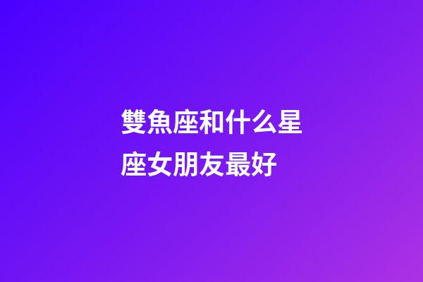 雙魚座和什么星座女朋友最好-第1張-星座運勢-玄機派