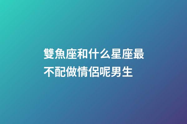 雙魚座和什么星座最不配做情侶呢男生-第1張-星座運勢-玄機派