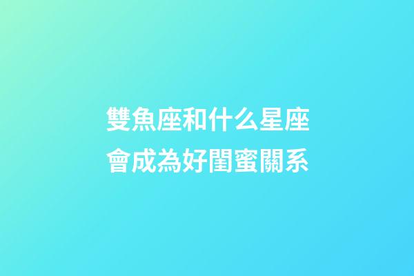雙魚座和什么星座會成為好閨蜜關系-第1張-星座運勢-玄機派