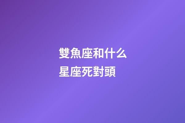雙魚座和什么星座死對頭-第1張-星座運勢-玄機派