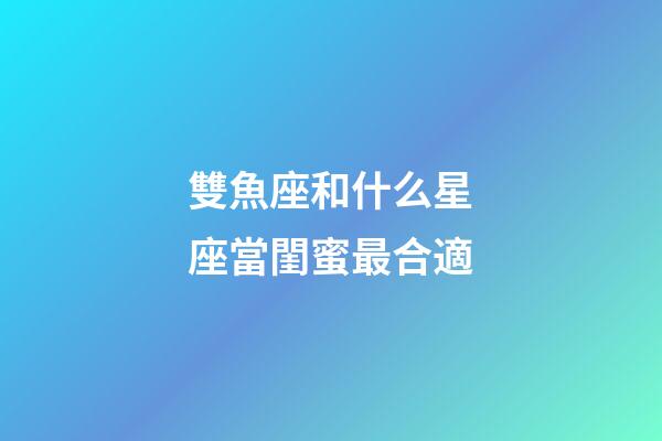 雙魚座和什么星座當閨蜜最合適-第1張-星座運勢-玄機派