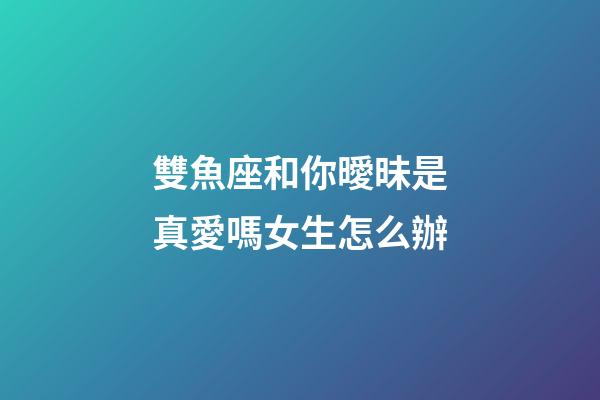 雙魚座和你曖昧是真愛嗎女生怎么辦-第1張-星座運勢-玄機派