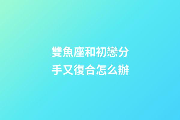 雙魚座和初戀分手又復合怎么辦-第1張-星座運勢-玄機派